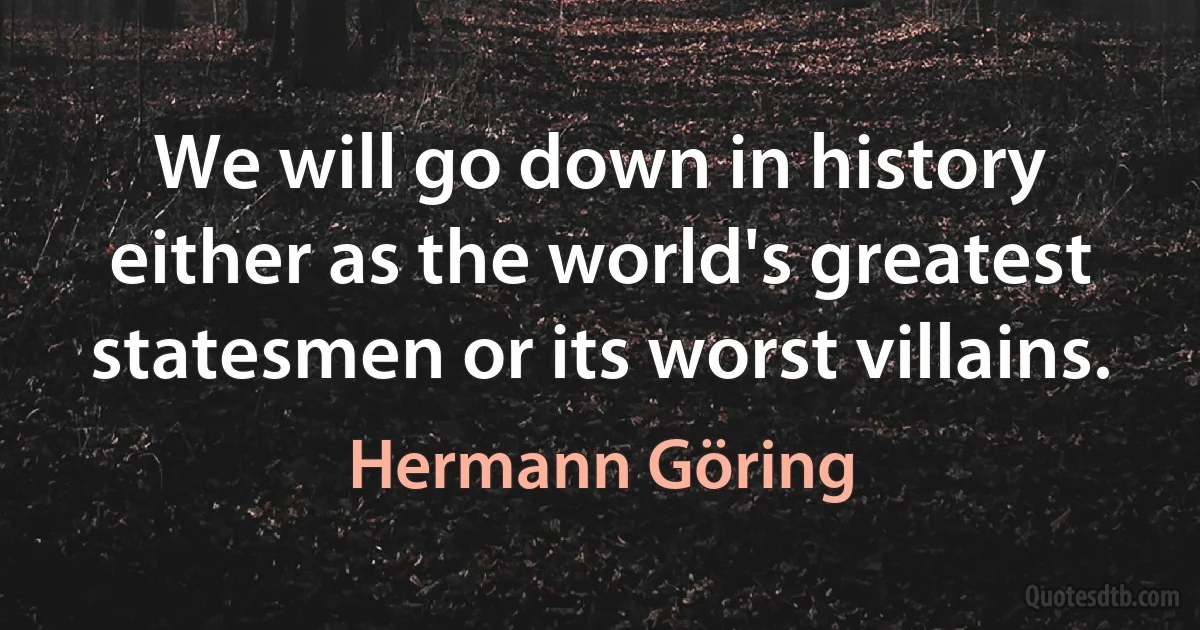 We will go down in history either as the world's greatest statesmen or its worst villains. (Hermann Göring)