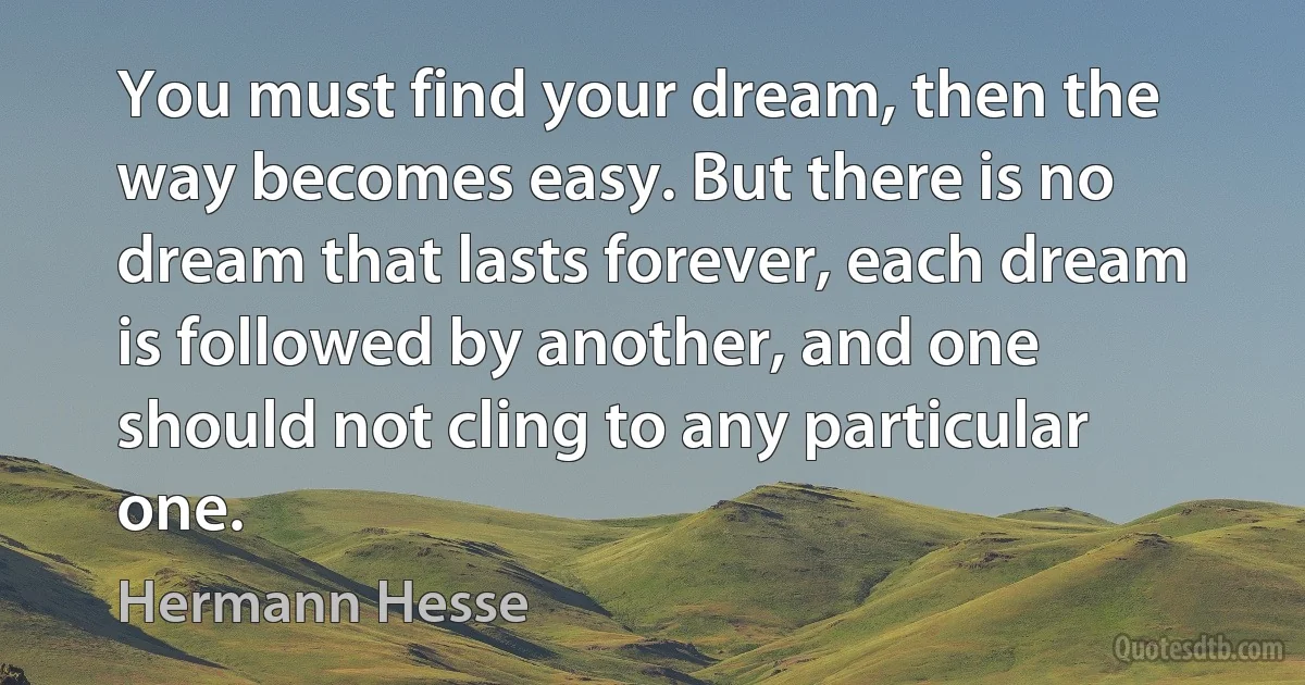 You must find your dream, then the way becomes easy. But there is no dream that lasts forever, each dream is followed by another, and one should not cling to any particular one. (Hermann Hesse)