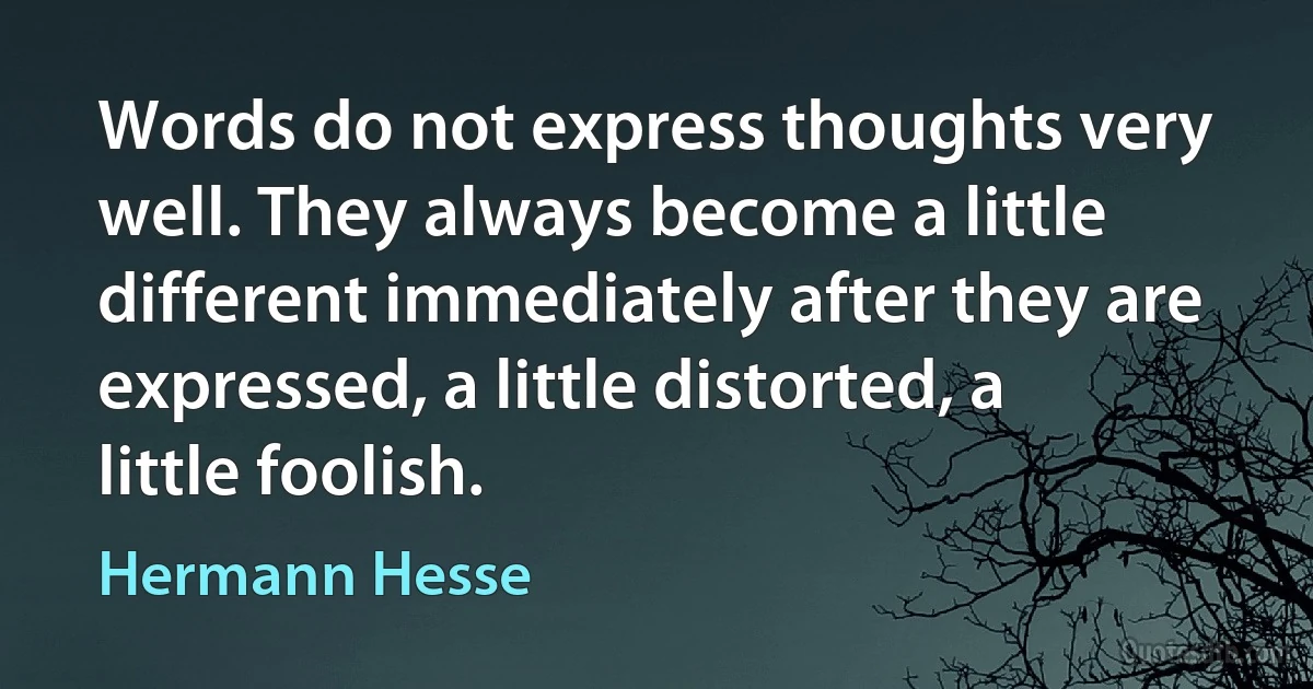 Words do not express thoughts very well. They always become a little different immediately after they are expressed, a little distorted, a little foolish. (Hermann Hesse)