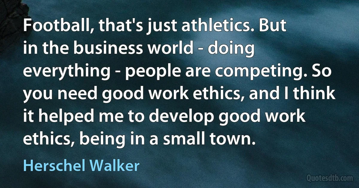 Football, that's just athletics. But in the business world - doing everything - people are competing. So you need good work ethics, and I think it helped me to develop good work ethics, being in a small town. (Herschel Walker)