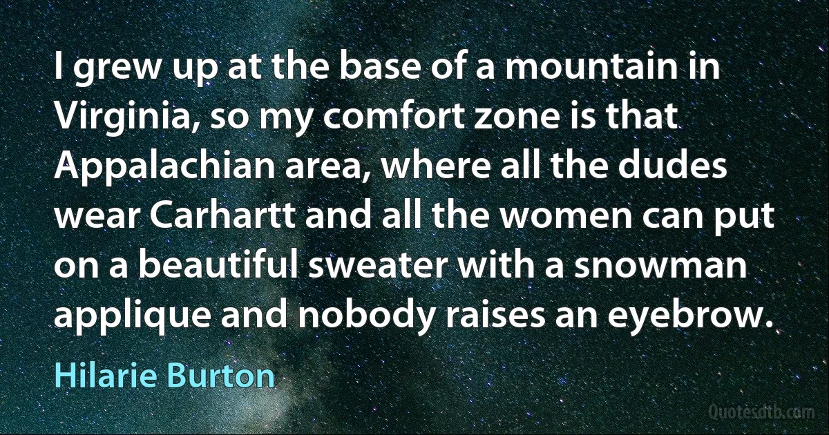 I grew up at the base of a mountain in Virginia, so my comfort zone is that Appalachian area, where all the dudes wear Carhartt and all the women can put on a beautiful sweater with a snowman applique and nobody raises an eyebrow. (Hilarie Burton)