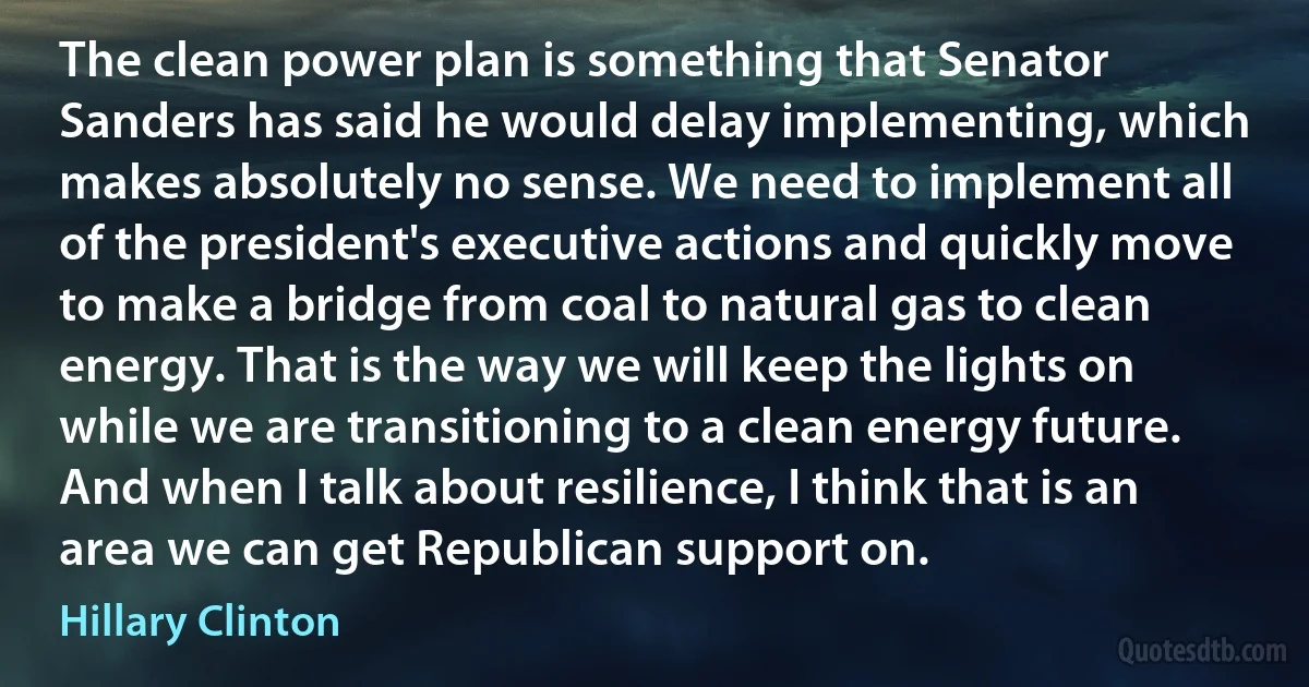 The clean power plan is something that Senator Sanders has said he would delay implementing, which makes absolutely no sense. We need to implement all of the president's executive actions and quickly move to make a bridge from coal to natural gas to clean energy. That is the way we will keep the lights on while we are transitioning to a clean energy future. And when I talk about resilience, I think that is an area we can get Republican support on. (Hillary Clinton)