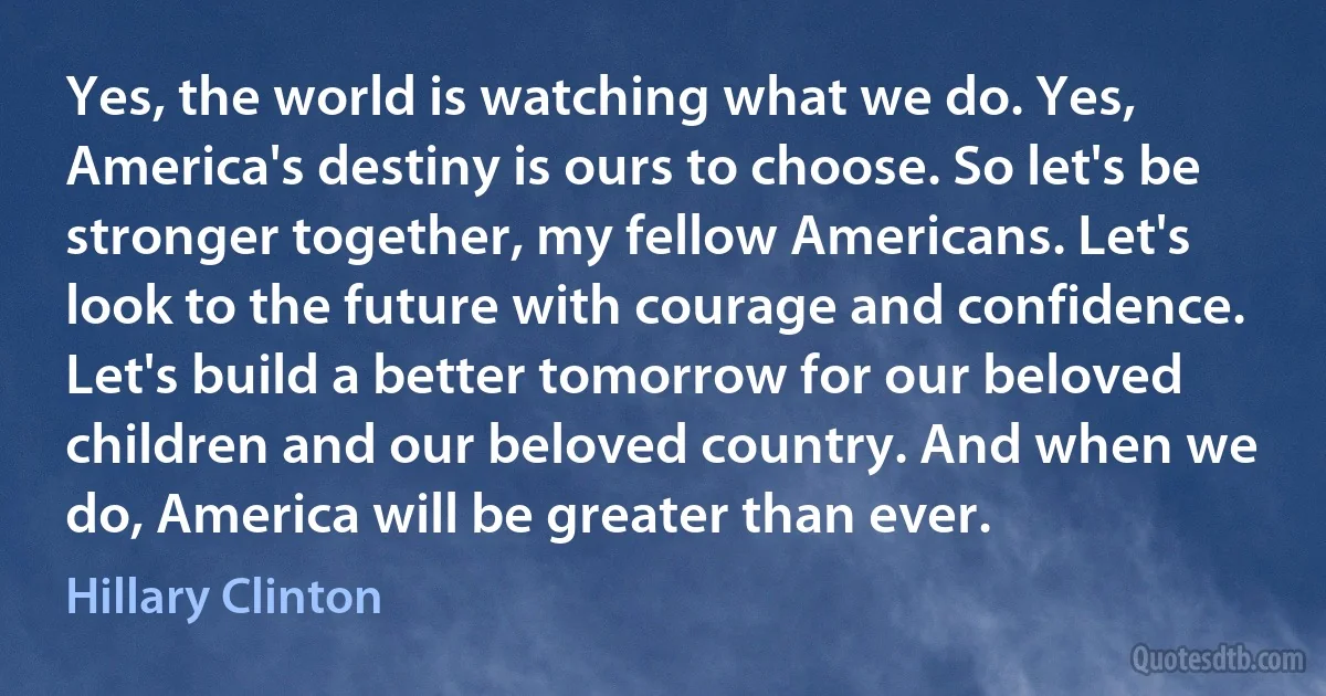 Yes, the world is watching what we do. Yes, America's destiny is ours to choose. So let's be stronger together, my fellow Americans. Let's look to the future with courage and confidence. Let's build a better tomorrow for our beloved children and our beloved country. And when we do, America will be greater than ever. (Hillary Clinton)