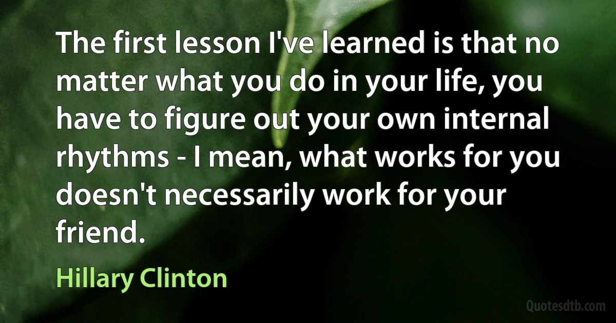 The first lesson I've learned is that no matter what you do in your life, you have to figure out your own internal rhythms - I mean, what works for you doesn't necessarily work for your friend. (Hillary Clinton)