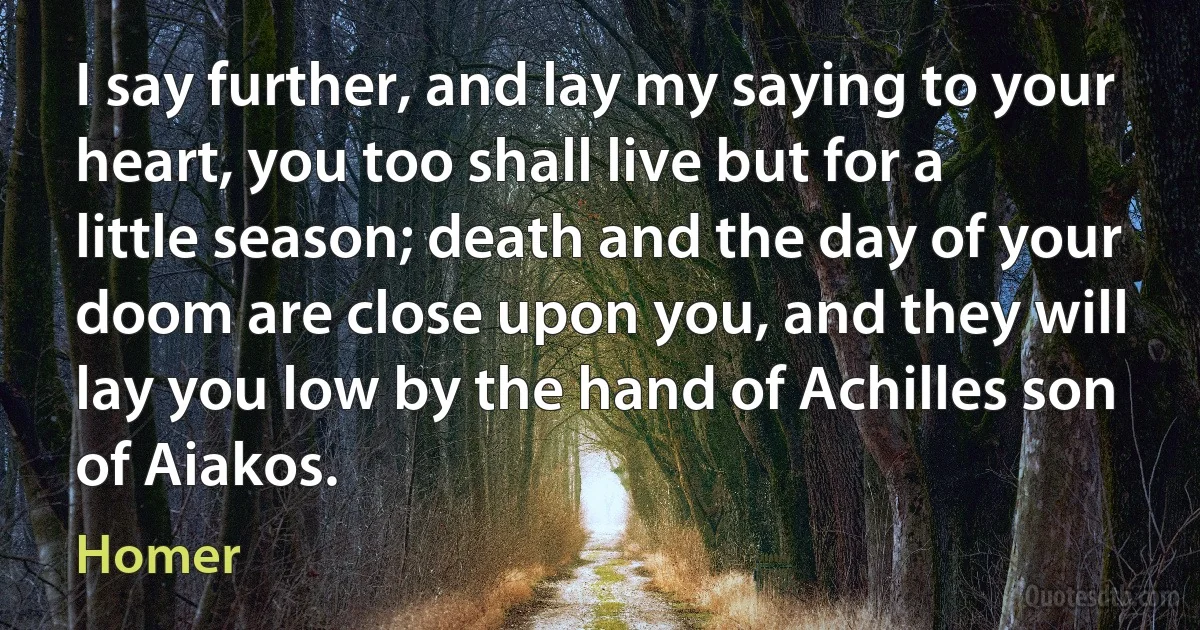 I say further, and lay my saying to your heart, you too shall live but for a little season; death and the day of your doom are close upon you, and they will lay you low by the hand of Achilles son of Aiakos. (Homer)