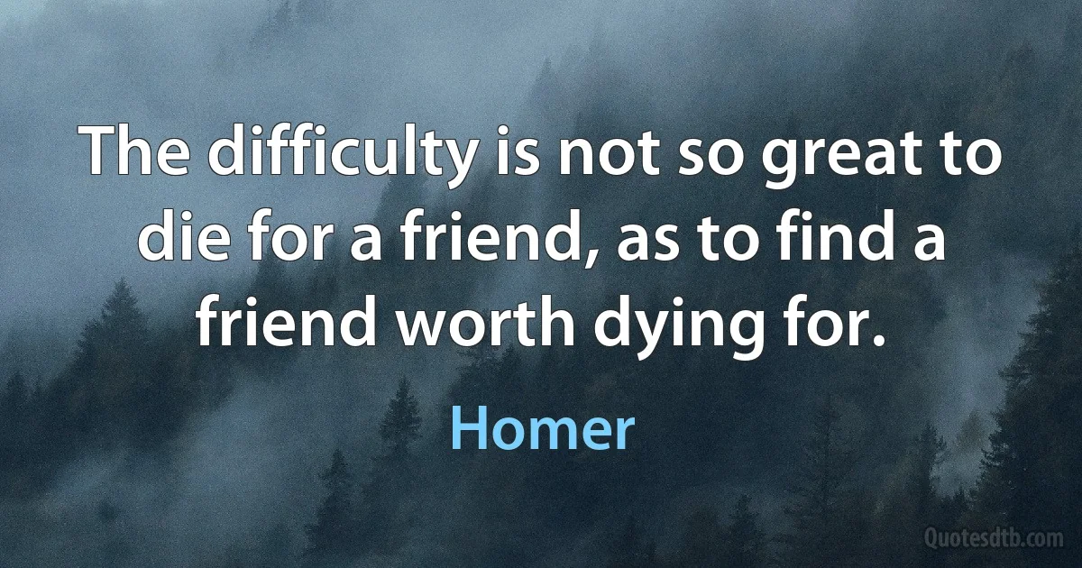 The difficulty is not so great to die for a friend, as to find a friend worth dying for. (Homer)