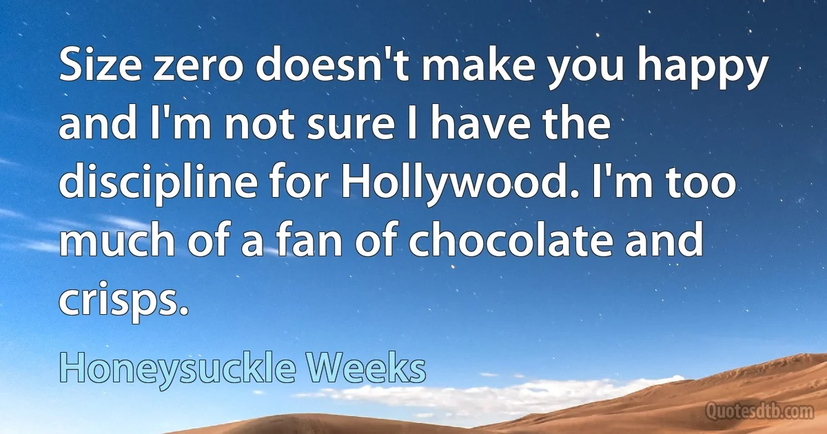 Size zero doesn't make you happy and I'm not sure I have the discipline for Hollywood. I'm too much of a fan of chocolate and crisps. (Honeysuckle Weeks)