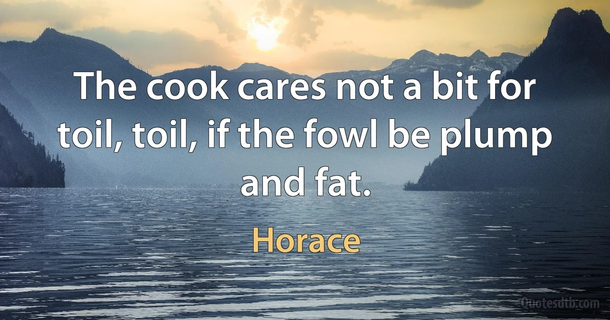 The cook cares not a bit for toil, toil, if the fowl be plump and fat. (Horace)