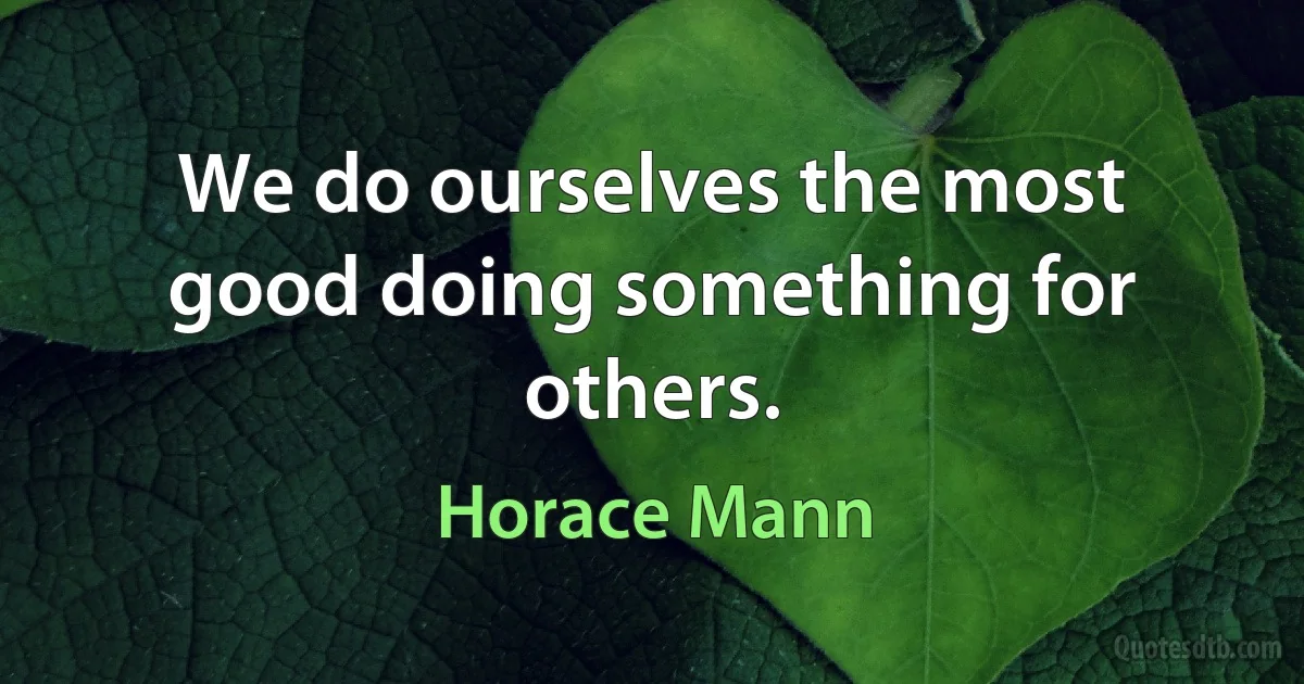 We do ourselves the most good doing something for others. (Horace Mann)