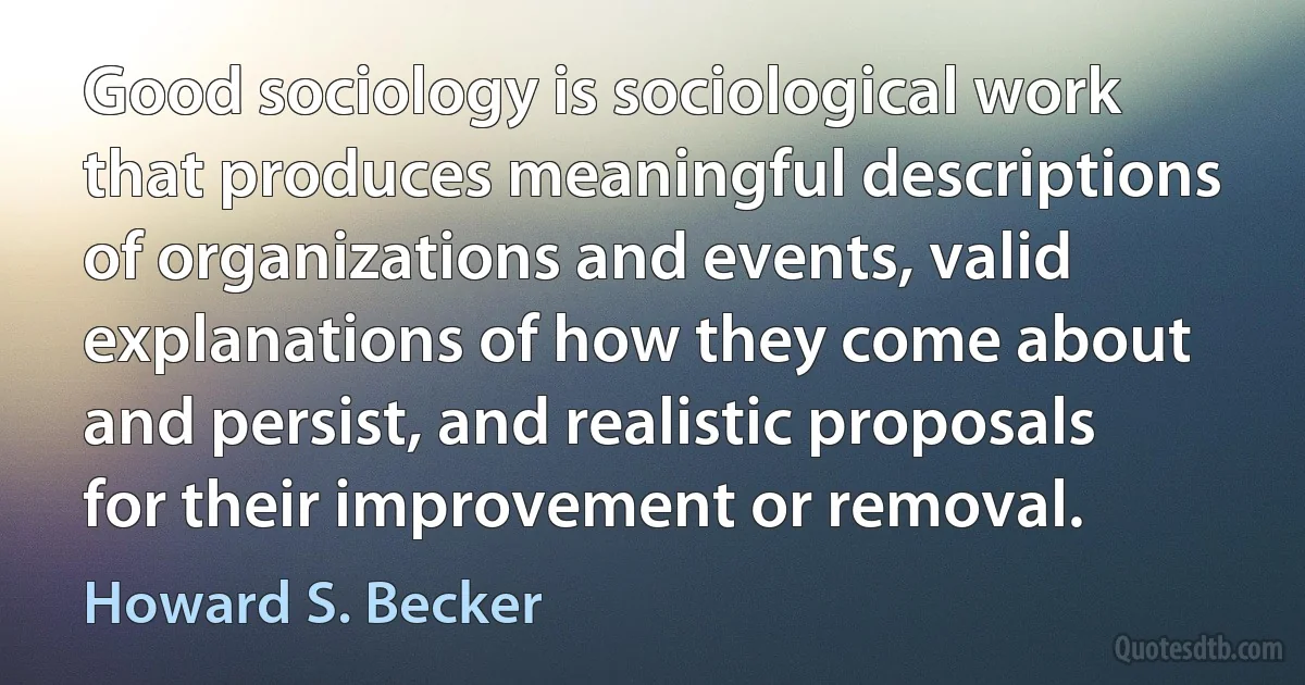 Good sociology is sociological work that produces meaningful descriptions of organizations and events, valid explanations of how they come about and persist, and realistic proposals for their improvement or removal. (Howard S. Becker)