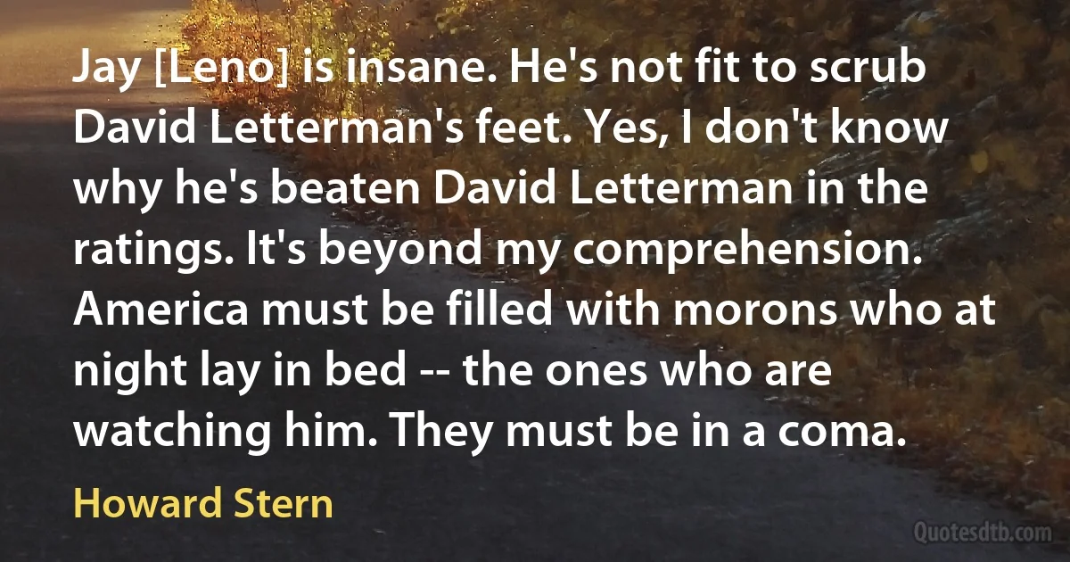 Jay [Leno] is insane. He's not fit to scrub David Letterman's feet. Yes, I don't know why he's beaten David Letterman in the ratings. It's beyond my comprehension. America must be filled with morons who at night lay in bed -- the ones who are watching him. They must be in a coma. (Howard Stern)