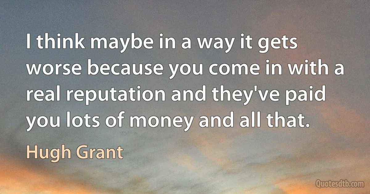 I think maybe in a way it gets worse because you come in with a real reputation and they've paid you lots of money and all that. (Hugh Grant)