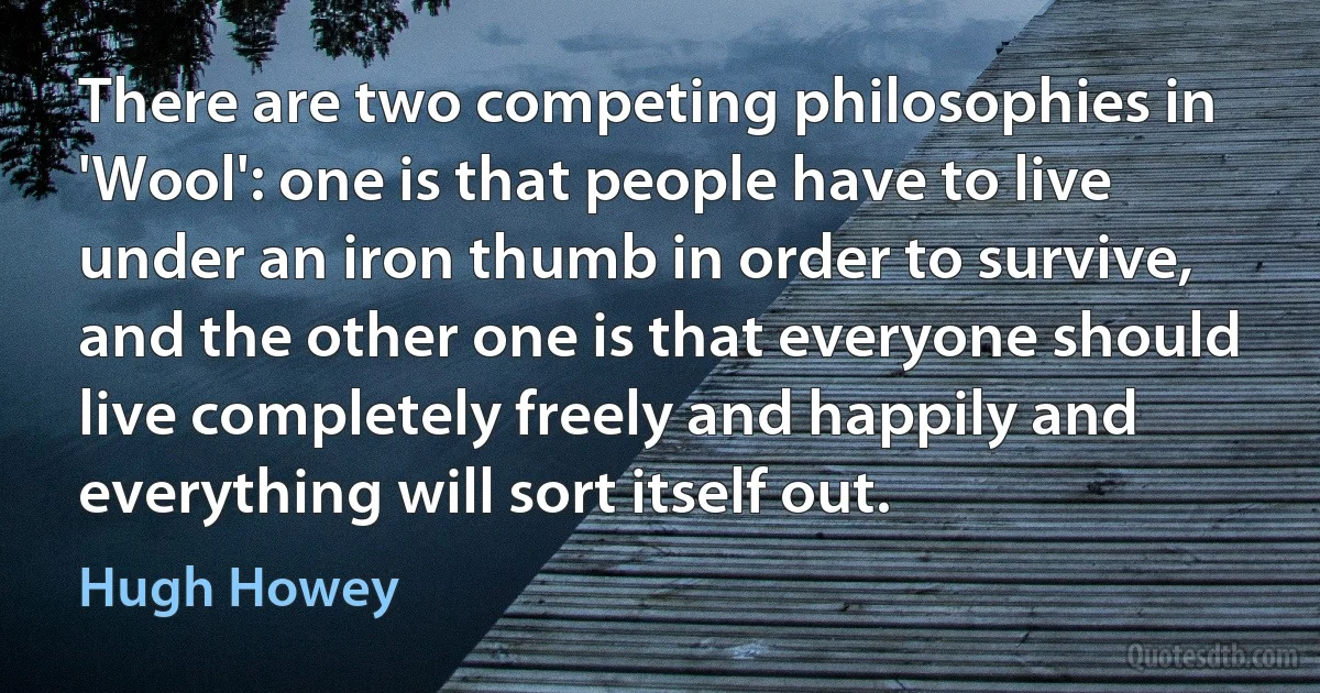 There are two competing philosophies in 'Wool': one is that people have to live under an iron thumb in order to survive, and the other one is that everyone should live completely freely and happily and everything will sort itself out. (Hugh Howey)