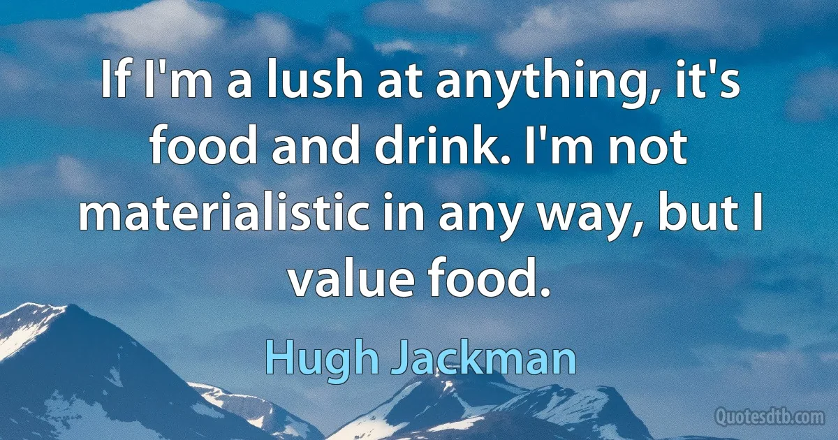 If I'm a lush at anything, it's food and drink. I'm not materialistic in any way, but I value food. (Hugh Jackman)