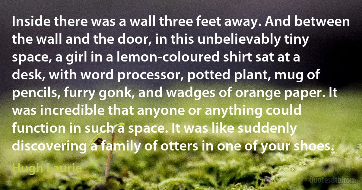 Inside there was a wall three feet away. And between the wall and the door, in this unbelievably tiny space, a girl in a lemon-coloured shirt sat at a desk, with word processor, potted plant, mug of pencils, furry gonk, and wadges of orange paper. It was incredible that anyone or anything could function in such a space. It was like suddenly discovering a family of otters in one of your shoes. (Hugh Laurie)