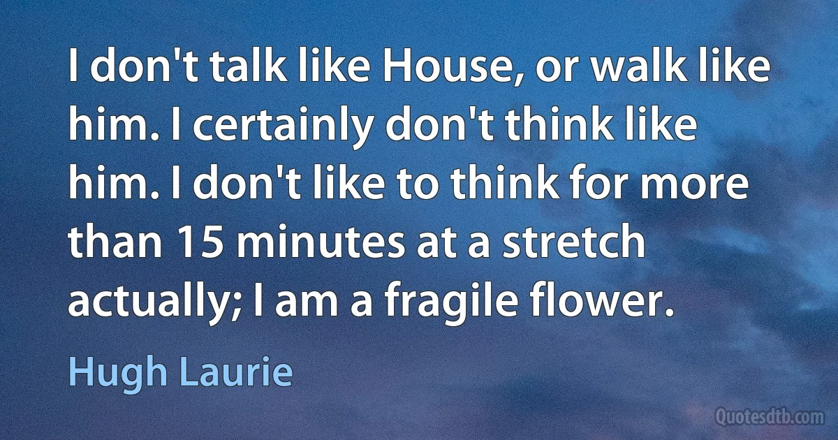 I don't talk like House, or walk like him. I certainly don't think like him. I don't like to think for more than 15 minutes at a stretch actually; I am a fragile flower. (Hugh Laurie)