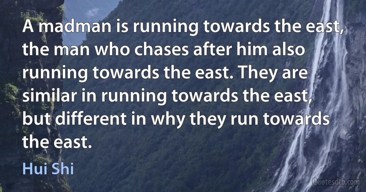 A madman is running towards the east, the man who chases after him also running towards the east. They are similar in running towards the east, but different in why they run towards the east. (Hui Shi)