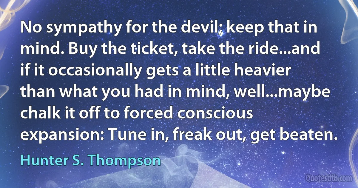 No sympathy for the devil; keep that in mind. Buy the ticket, take the ride...and if it occasionally gets a little heavier than what you had in mind, well...maybe chalk it off to forced conscious expansion: Tune in, freak out, get beaten. (Hunter S. Thompson)