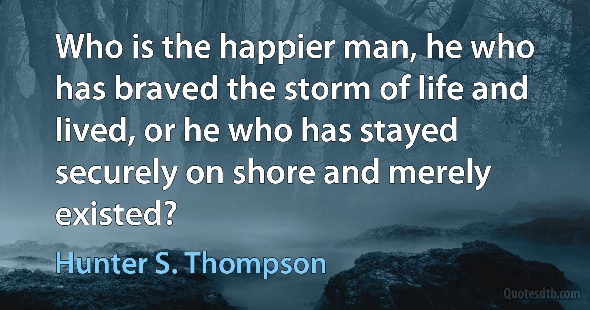 Who is the happier man, he who has braved the storm of life and lived, or he who has stayed securely on shore and merely existed? (Hunter S. Thompson)