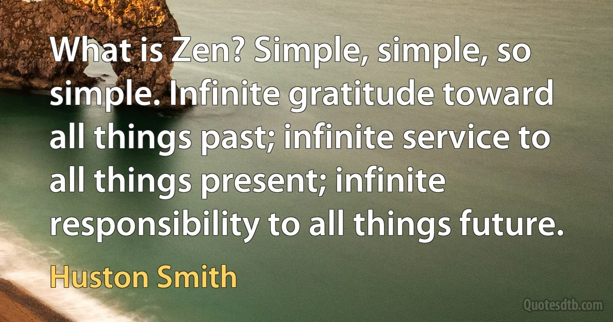 What is Zen? Simple, simple, so simple. Infinite gratitude toward all things past; infinite service to all things present; infinite responsibility to all things future. (Huston Smith)