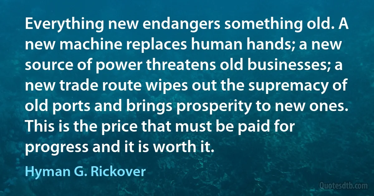 Everything new endangers something old. A new machine replaces human hands; a new source of power threatens old businesses; a new trade route wipes out the supremacy of old ports and brings prosperity to new ones. This is the price that must be paid for progress and it is worth it. (Hyman G. Rickover)