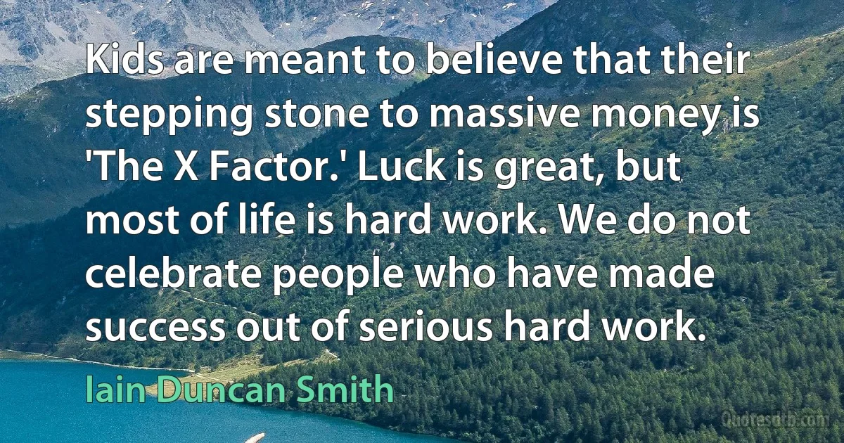 Kids are meant to believe that their stepping stone to massive money is 'The X Factor.' Luck is great, but most of life is hard work. We do not celebrate people who have made success out of serious hard work. (Iain Duncan Smith)