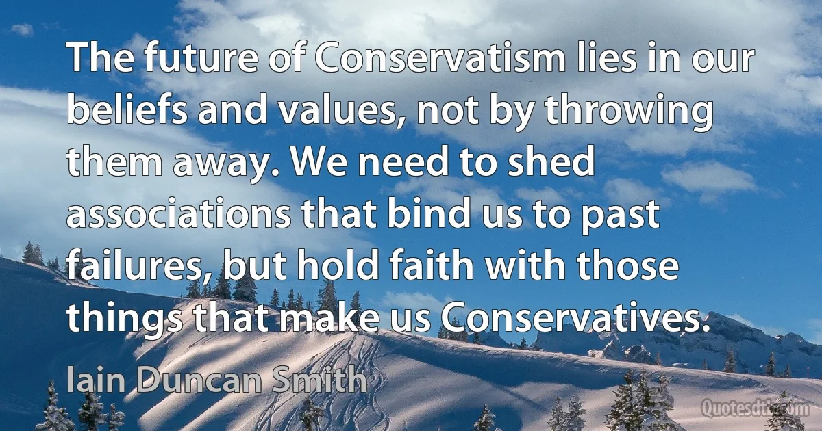 The future of Conservatism lies in our beliefs and values, not by throwing them away. We need to shed associations that bind us to past failures, but hold faith with those things that make us Conservatives. (Iain Duncan Smith)