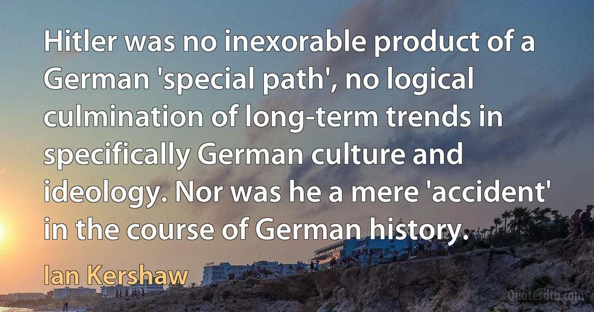 Hitler was no inexorable product of a German 'special path', no logical culmination of long-term trends in specifically German culture and ideology. Nor was he a mere 'accident' in the course of German history. (Ian Kershaw)