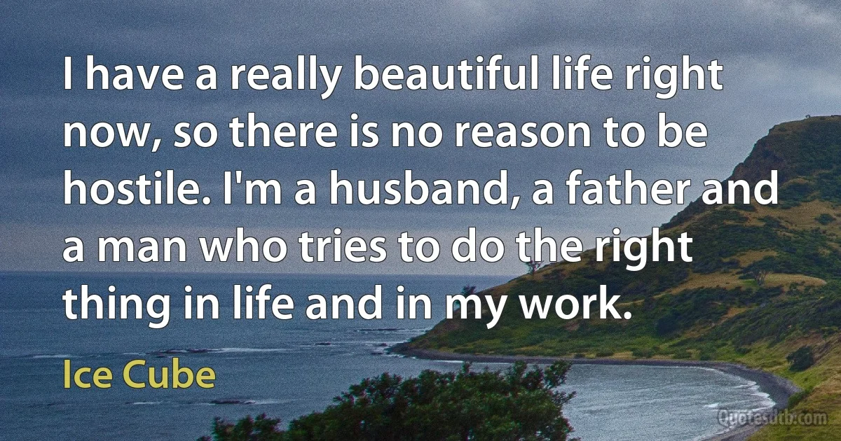 I have a really beautiful life right now, so there is no reason to be hostile. I'm a husband, a father and a man who tries to do the right thing in life and in my work. (Ice Cube)