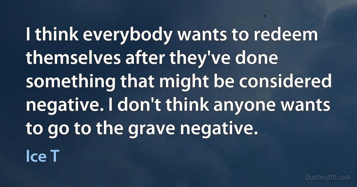 I think everybody wants to redeem themselves after they've done something that might be considered negative. I don't think anyone wants to go to the grave negative. (Ice T)