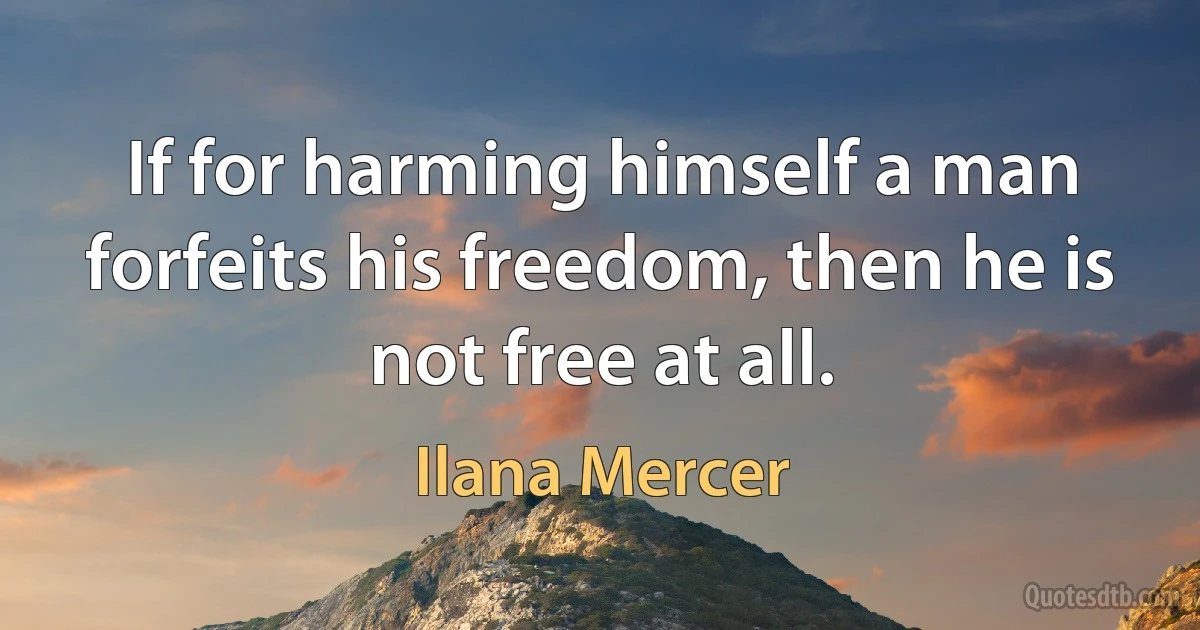 If for harming himself a man forfeits his freedom, then he is not free at all. (Ilana Mercer)