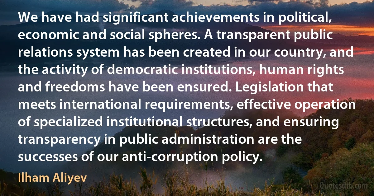 We have had significant achievements in political, economic and social spheres. A transparent public relations system has been created in our country, and the activity of democratic institutions, human rights and freedoms have been ensured. Legislation that meets international requirements, effective operation of specialized institutional structures, and ensuring transparency in public administration are the successes of our anti-corruption policy. (Ilham Aliyev)