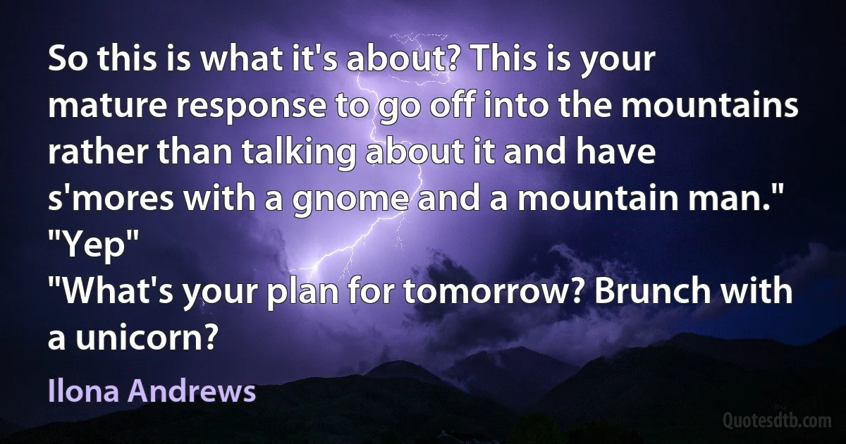 So this is what it's about? This is your mature response to go off into the mountains rather than talking about it and have s'mores with a gnome and a mountain man."
"Yep"
"What's your plan for tomorrow? Brunch with a unicorn? (Ilona Andrews)