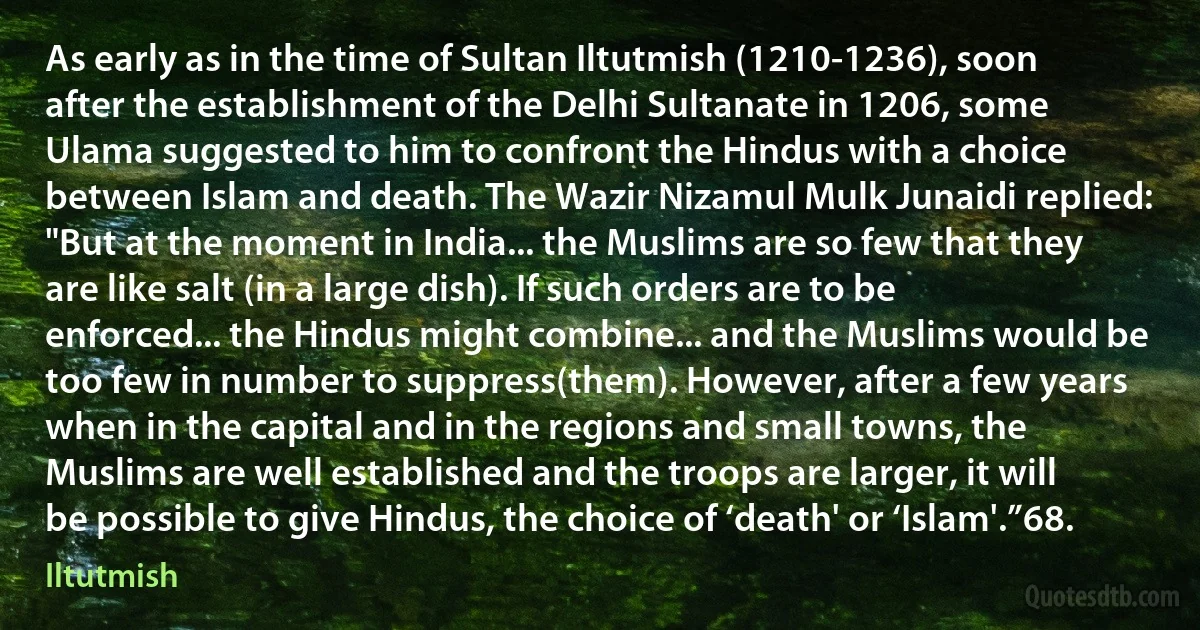 As early as in the time of Sultan Iltutmish (1210-1236), soon after the establishment of the Delhi Sultanate in 1206, some Ulama suggested to him to confront the Hindus with a choice between Islam and death. The Wazir Nizamul Mulk Junaidi replied: "But at the moment in India... the Muslims are so few that they are like salt (in a large dish). If such orders are to be enforced... the Hindus might combine... and the Muslims would be too few in number to suppress(them). However, after a few years when in the capital and in the regions and small towns, the Muslims are well established and the troops are larger, it will be possible to give Hindus, the choice of ‘death' or ‘Islam'.”68. (Iltutmish)