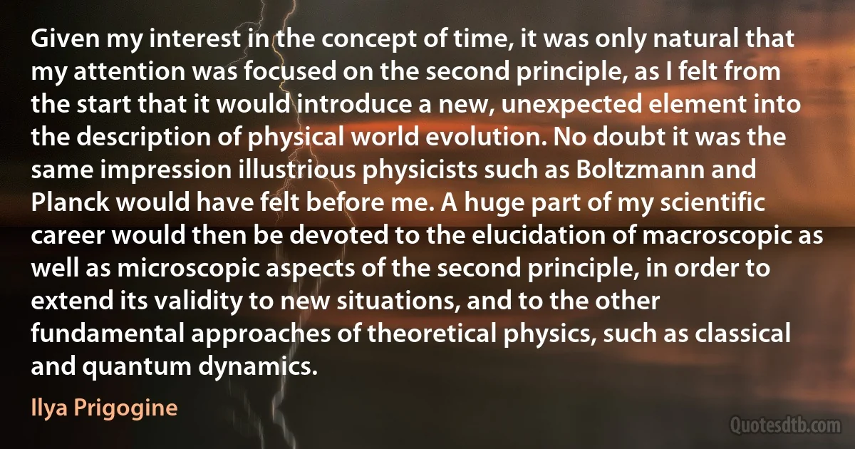 Given my interest in the concept of time, it was only natural that my attention was focused on the second principle, as I felt from the start that it would introduce a new, unexpected element into the description of physical world evolution. No doubt it was the same impression illustrious physicists such as Boltzmann and Planck would have felt before me. A huge part of my scientific career would then be devoted to the elucidation of macroscopic as well as microscopic aspects of the second principle, in order to extend its validity to new situations, and to the other fundamental approaches of theoretical physics, such as classical and quantum dynamics. (Ilya Prigogine)