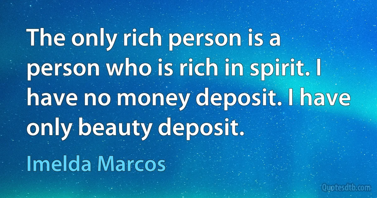 The only rich person is a person who is rich in spirit. I have no money deposit. I have only beauty deposit. (Imelda Marcos)