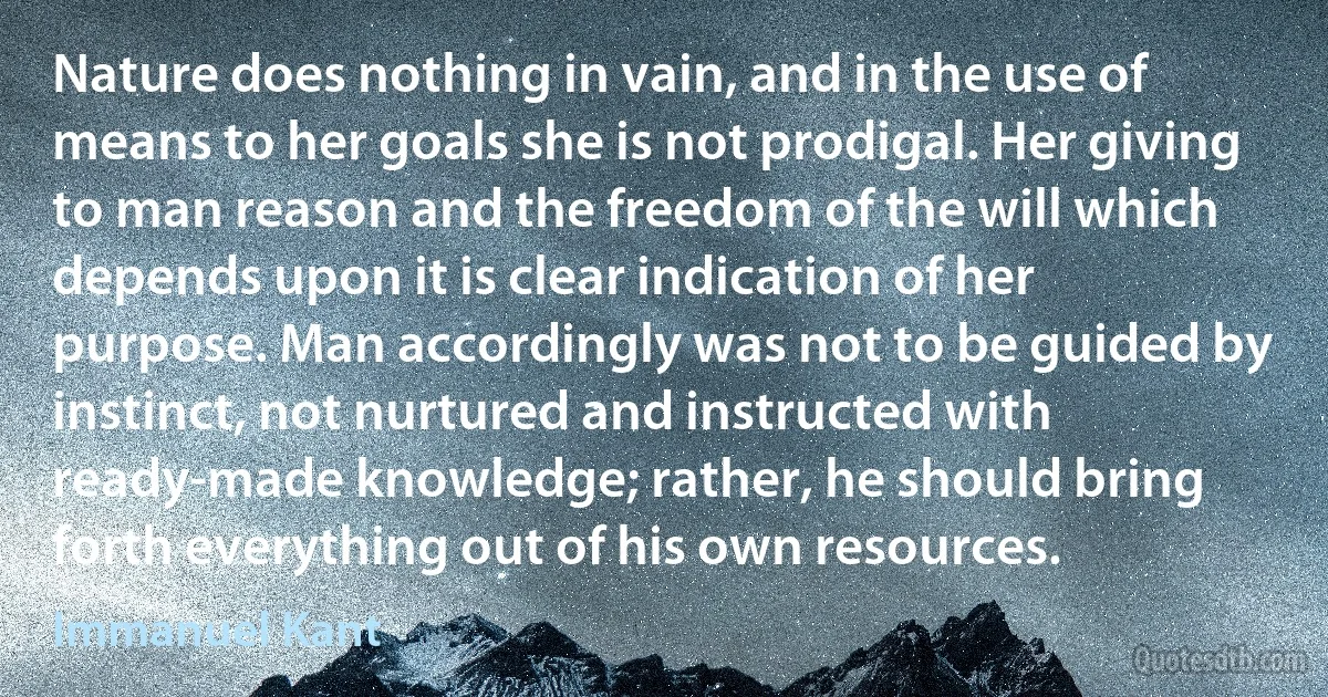 Nature does nothing in vain, and in the use of means to her goals she is not prodigal. Her giving to man reason and the freedom of the will which depends upon it is clear indication of her purpose. Man accordingly was not to be guided by instinct, not nurtured and instructed with ready-made knowledge; rather, he should bring forth everything out of his own resources. (Immanuel Kant)