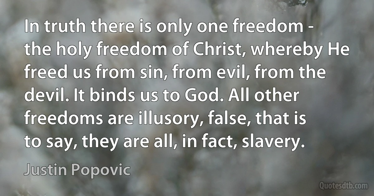 In truth there is only one freedom - the holy freedom of Christ, whereby He freed us from sin, from evil, from the devil. It binds us to God. All other freedoms are illusory, false, that is to say, they are all, in fact, slavery. (Justin Popovic)