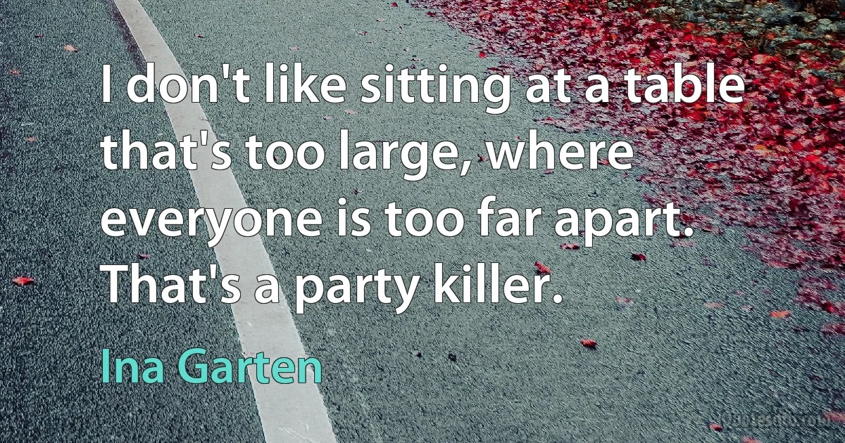 I don't like sitting at a table that's too large, where everyone is too far apart. That's a party killer. (Ina Garten)