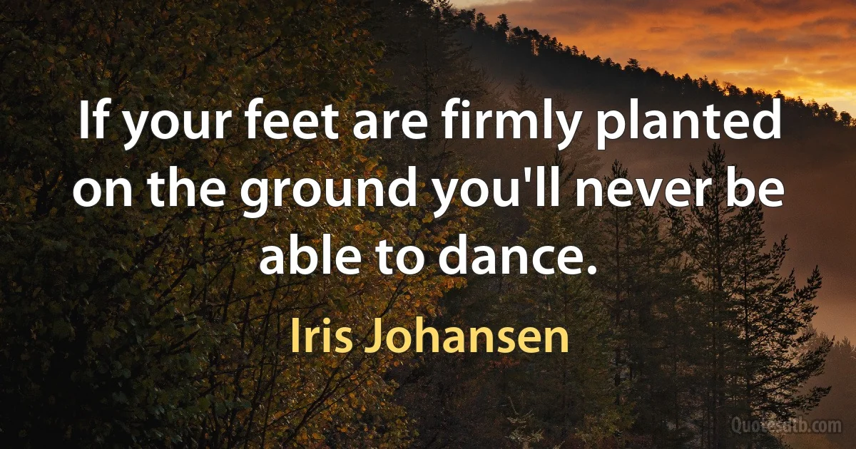 If your feet are firmly planted on the ground you'll never be able to dance. (Iris Johansen)