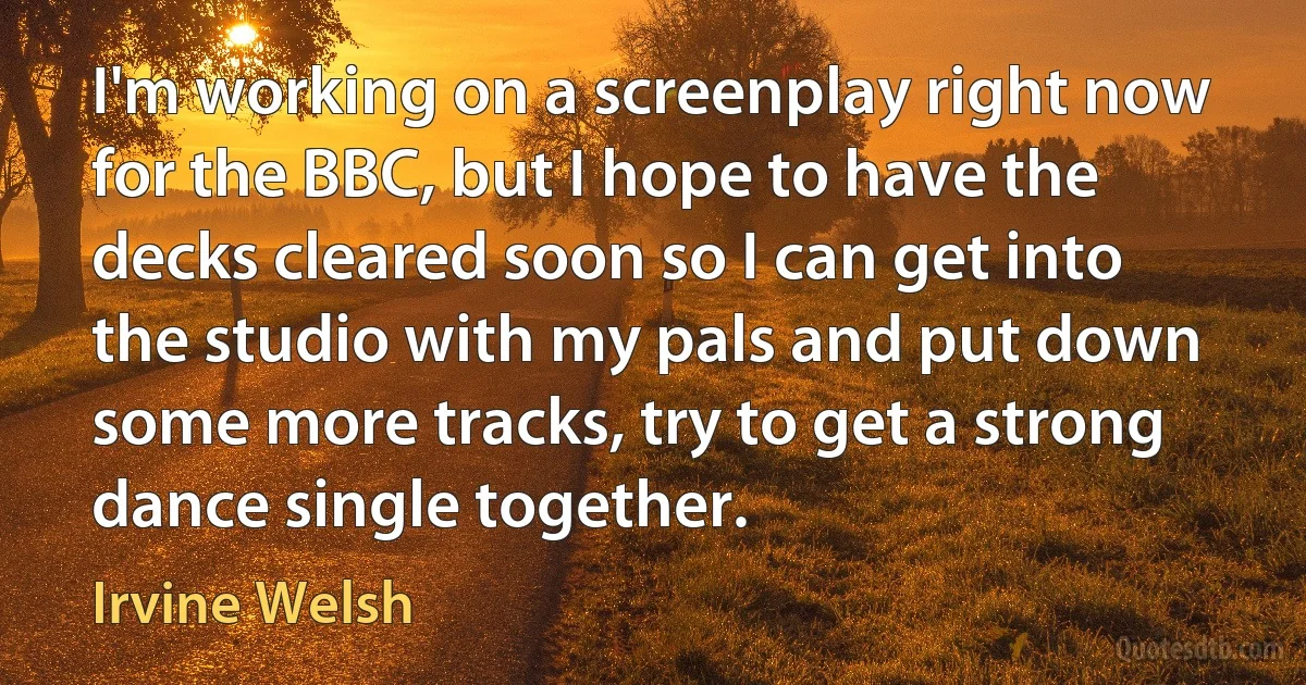 I'm working on a screenplay right now for the BBC, but I hope to have the decks cleared soon so I can get into the studio with my pals and put down some more tracks, try to get a strong dance single together. (Irvine Welsh)