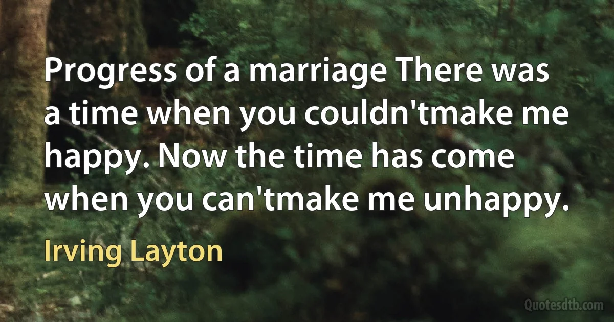 Progress of a marriage There was a time when you couldn'tmake me happy. Now the time has come when you can'tmake me unhappy. (Irving Layton)