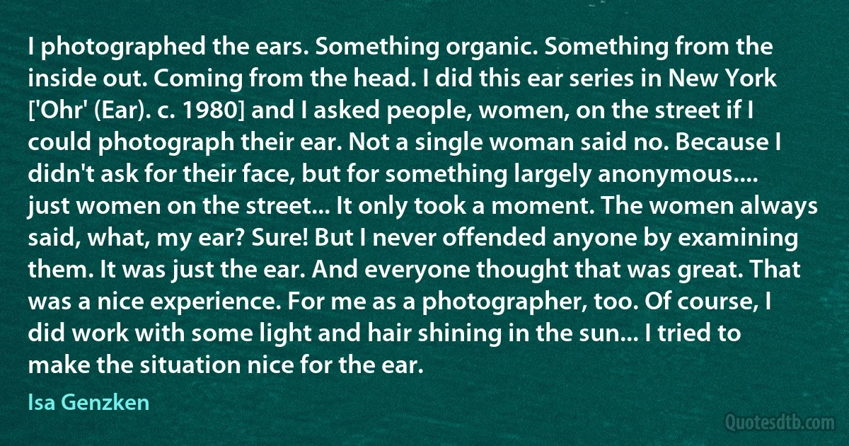 I photographed the ears. Something organic. Something from the inside out. Coming from the head. I did this ear series in New York ['Ohr' (Ear). c. 1980] and I asked people, women, on the street if I could photograph their ear. Not a single woman said no. Because I didn't ask for their face, but for something largely anonymous.... just women on the street... It only took a moment. The women always said, what, my ear? Sure! But I never offended anyone by examining them. It was just the ear. And everyone thought that was great. That was a nice experience. For me as a photographer, too. Of course, I did work with some light and hair shining in the sun... I tried to make the situation nice for the ear. (Isa Genzken)