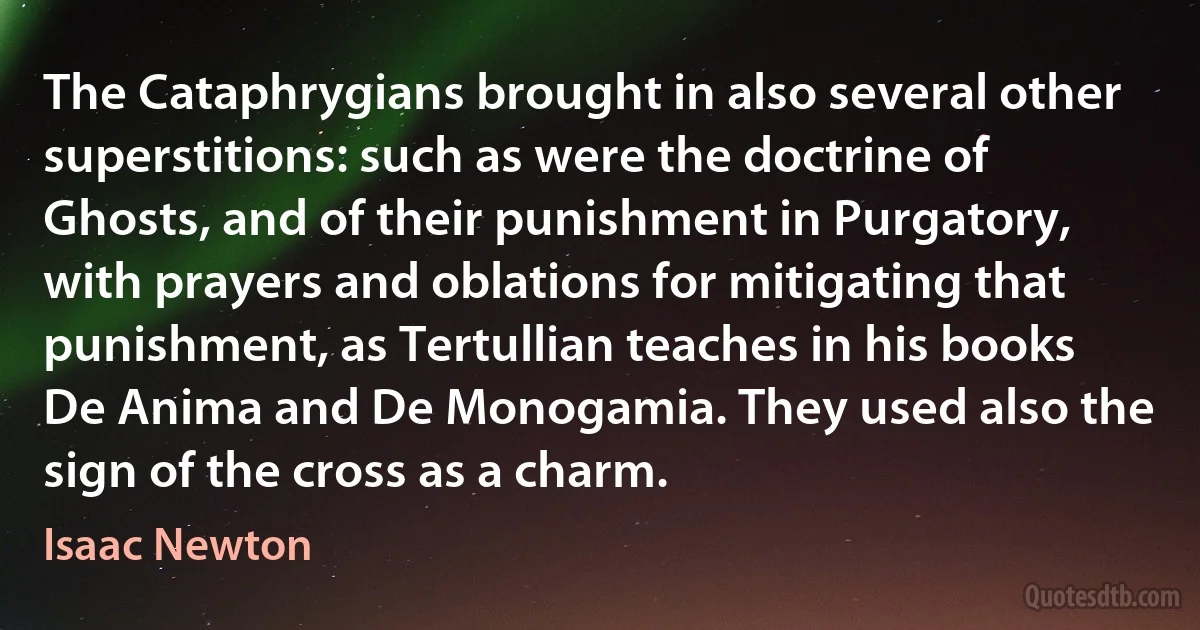 The Cataphrygians brought in also several other superstitions: such as were the doctrine of Ghosts, and of their punishment in Purgatory, with prayers and oblations for mitigating that punishment, as Tertullian teaches in his books De Anima and De Monogamia. They used also the sign of the cross as a charm. (Isaac Newton)