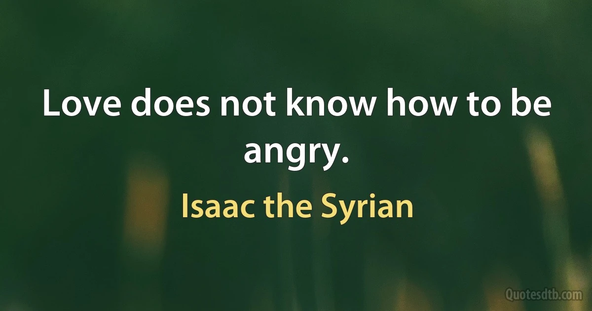 Love does not know how to be angry. (Isaac the Syrian)