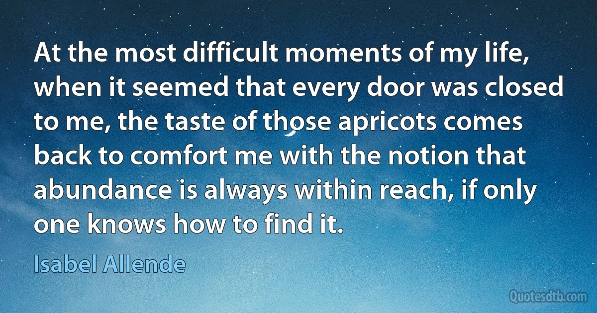 At the most difficult moments of my life, when it seemed that every door was closed to me, the taste of those apricots comes back to comfort me with the notion that abundance is always within reach, if only one knows how to find it. (Isabel Allende)