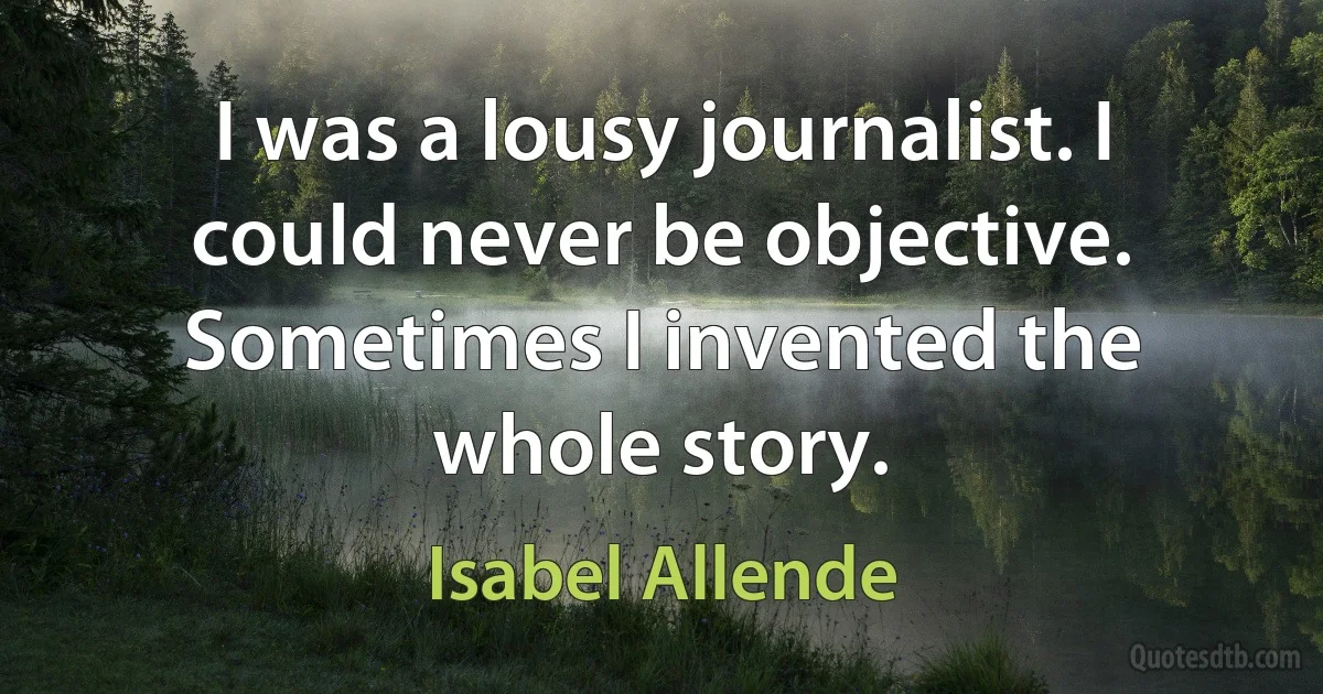 I was a lousy journalist. I could never be objective. Sometimes I invented the whole story. (Isabel Allende)