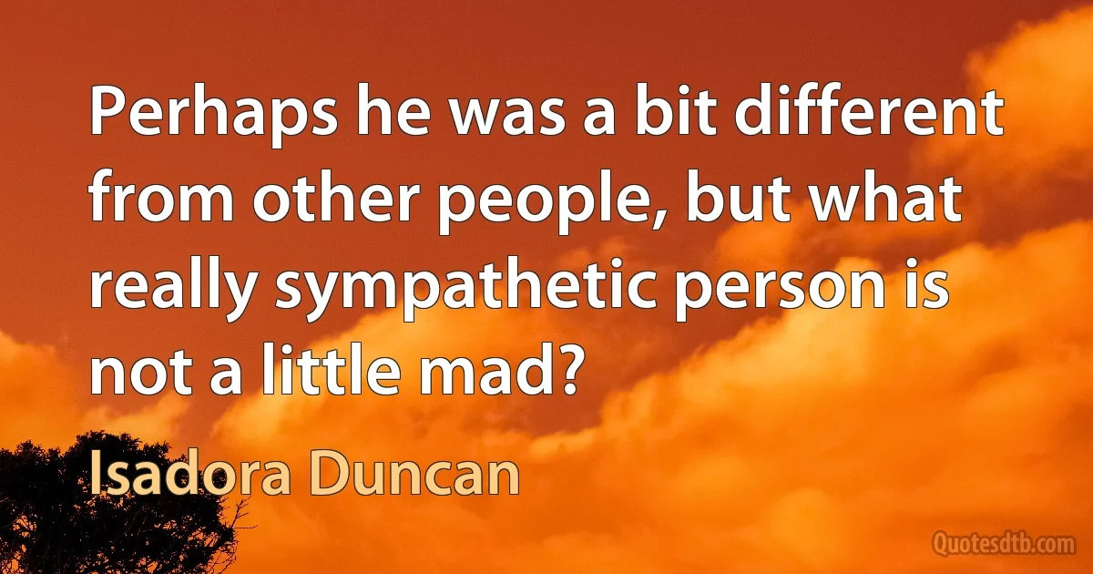 Perhaps he was a bit different from other people, but what really sympathetic person is not a little mad? (Isadora Duncan)