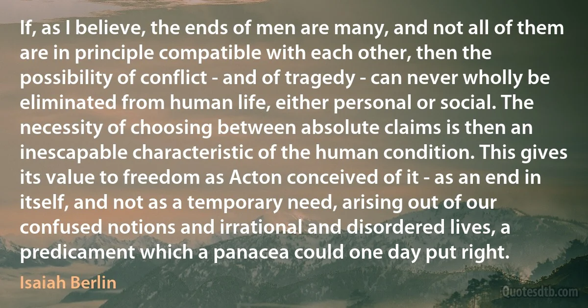 If, as I believe, the ends of men are many, and not all of them are in principle compatible with each other, then the possibility of conflict - and of tragedy - can never wholly be eliminated from human life, either personal or social. The necessity of choosing between absolute claims is then an inescapable characteristic of the human condition. This gives its value to freedom as Acton conceived of it - as an end in itself, and not as a temporary need, arising out of our confused notions and irrational and disordered lives, a predicament which a panacea could one day put right. (Isaiah Berlin)