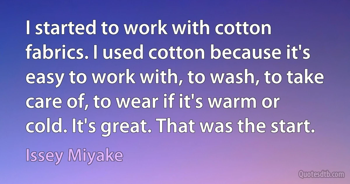 I started to work with cotton fabrics. I used cotton because it's easy to work with, to wash, to take care of, to wear if it's warm or cold. It's great. That was the start. (Issey Miyake)